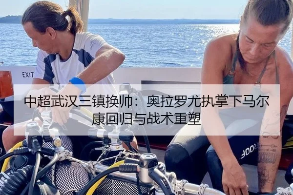 中超武汉三镇换帅：奥拉罗尤执掌下马尔康回归与战术重塑